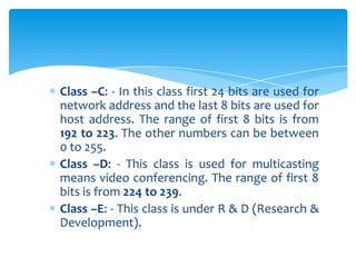 Class –C: - In this class first 24 bits are used for
network address and the last 8 bits are used for
host address. The range of first 8 bits is from
192 to 223. The other numbers can be between
0 to 255.
Class –D: - This class is used for multicasting
means video conferencing. The range of first 8
bits is from 224 to 239.
Class –E: - This class is under R & D (Research &
Development).
 