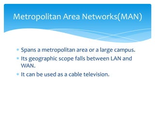 Spans a metropolitan area or a large campus.
Its geographic scope falls between LAN and
WAN.
It can be used as a cable television.
Metropolitan Area Networks(MAN)
 