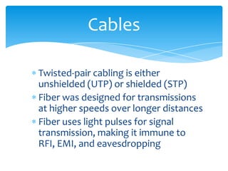 Twisted-pair cabling is either
unshielded (UTP) or shielded (STP)
Fiber was designed for transmissions
at higher speeds over longer distances
Fiber uses light pulses for signal
transmission, making it immune to
RFI, EMI, and eavesdropping
Cables
 