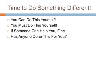 Time to Do Something Different!
   You Can Do This Yourself!
   You Must Do This Yourself!
   If Someone Can Help You, Fine
   Has Anyone Done This For You?
 