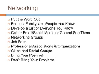 Networking
   Put the Word Out
   Friends, Family, and People You Know
   Develop a List of Everyone You Know
   Call or Email/Social Media or Go and See Them
   Networking Groups
   Job Fairs
   Professional Associations & Organizations
   Clubs and Social Groups
   Bring Your Positive!
   Don’t Bring Your Problems!
 