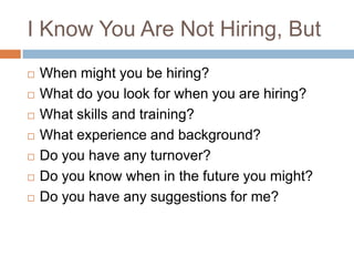 I Know You Are Not Hiring, But
   When might you be hiring?
   What do you look for when you are hiring?
   What skills and training?
   What experience and background?
   Do you have any turnover?
   Do you know when in the future you might?
   Do you have any suggestions for me?
 