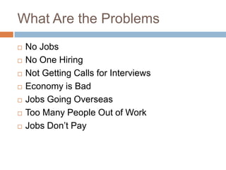 What Are the Problems
   No Jobs
   No One Hiring
   Not Getting Calls for Interviews
   Economy is Bad
   Jobs Going Overseas
   Too Many People Out of Work
   Jobs Don’t Pay
 