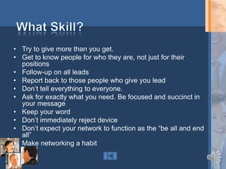 • Try to give more than you get.
• Get to know people for who they are, not just for their
  positions
• Follow-up on all leads
• Report back to those people who give you lead
• Don‟t tell everything to everyone.
• Ask for exactly what you need. Be focused and succinct in
  your message
• Keep your word
• Don‟t immediately reject device
• Don‟t expect your network to function as the “be all and end
  all”
• Make networking a habit
 