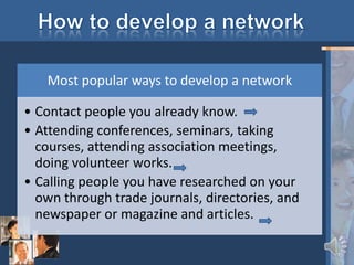 Most popular ways to develop a network

• Contact people you already know.
• Attending conferences, seminars, taking
  courses, attending association meetings,
  doing volunteer works.
• Calling people you have researched on your
  own through trade journals, directories, and
  newspaper or magazine and articles.
 