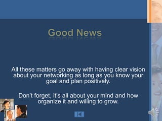 All these matters go away with having clear vision
about your networking as long as you know your
             goal and plan positively.

  Don‟t forget, it‟s all about your mind and how
          organize it and willing to grow.
 