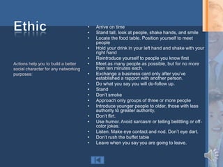 •   Arrive on time
                                      •   Stand tall, look at people, shake hands, and smile
                                      •   Locate the food table. Position yourself to meet
                                          people
                                      •   Hold your drink in your left hand and shake with your
                                          right hand
                                      •   Reintroduce yourself to people you know first
Actions help you to build a better    •   Meet as many people as possible, but for no more
social character for any networking       than ten minutes each.
purposes:                             •   Exchange a business card only after you‟ve
                                          established a rapport with another person.
                                      •   Do what you say you will do-follow up.
                                      •   Stand
                                      •   Don‟t smoke
                                      •   Approach only groups of three or more people
                                      •   Introduce younger people to older, those with less
                                          authority to greater authority.
                                      •   Don‟t flirt.
                                      •   Use humor. Avoid sarcasm or telling belittling or off-
                                          color jokes.
                                      •   Listen. Make eye contact and nod. Don‟t eye dart.
                                      •   Don‟t rush the buffet table
                                      •   Leave when you say you are going to leave.
 