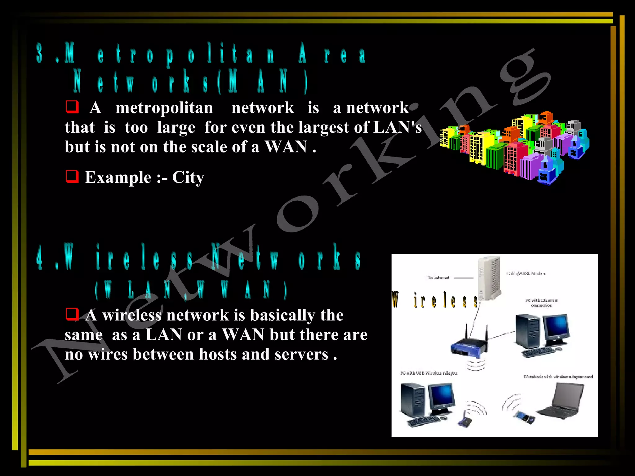 3.Metropolitan Area  Networks(MAN) 4.Wireless Networks (WLAN, WWAN) Networking A  metropolitan  network  is  a network  that  is  too  large  for even the largest of LAN's but is not on the scale of a WAN . Example :- City A wireless network is basically the  same  as a LAN or a WAN but there are no wires between hosts and servers . Wireless  