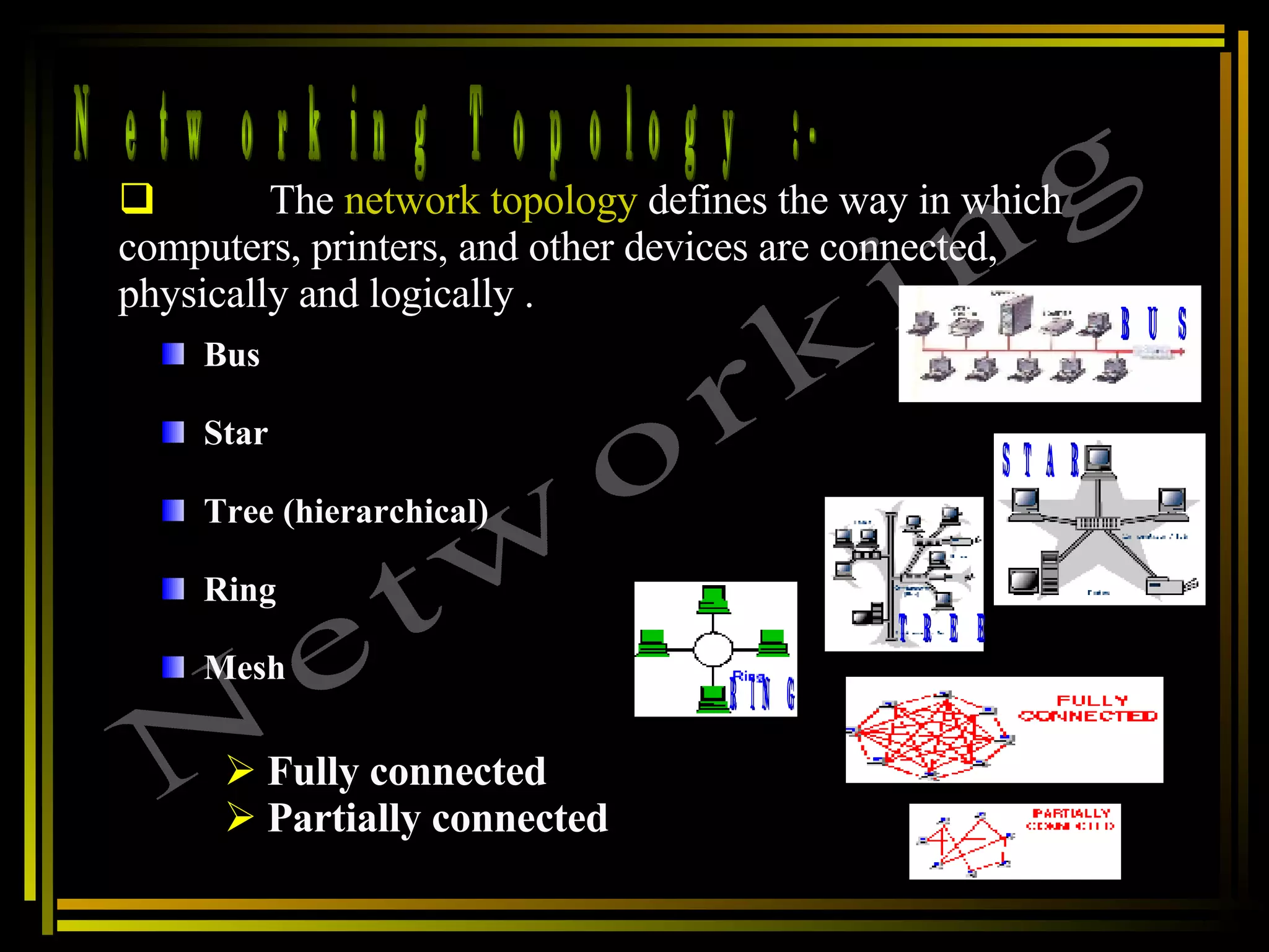 Networking Topology  :- Networking The  network topology  defines the way in which computers, printers, and other devices are connected, physically and logically .  Bus  Star  Tree (hierarchical)  Ring  Mesh  Fully connected Partially connected BUS STAR TREE RING 