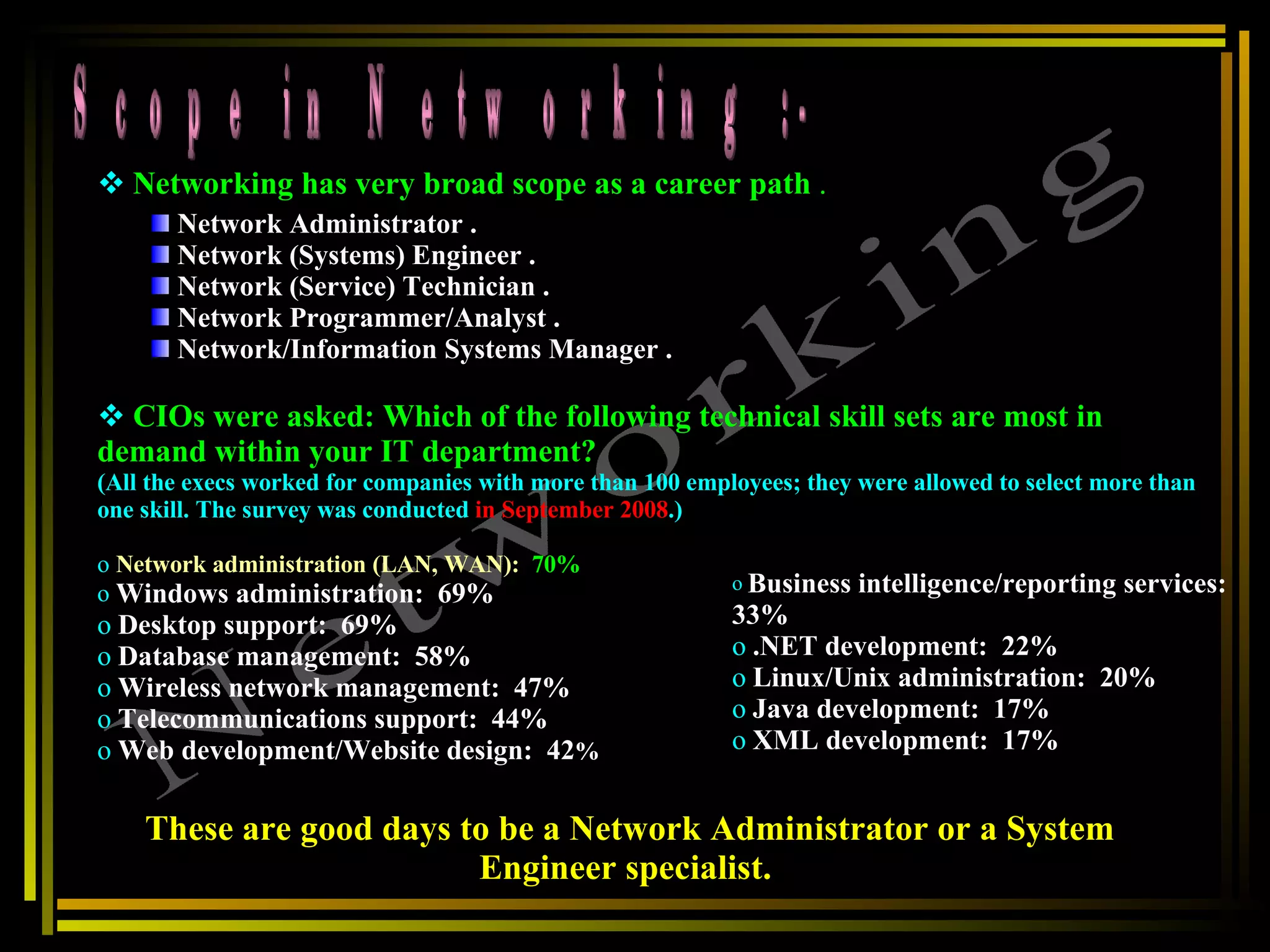 Scope in Networking :- Networking Networking has very broad scope as a career path  . Network Administrator . Network (Systems) Engineer .  Network (Service) Technician .  Network Programmer/Analyst .  Network/Information Systems Manager .  CIOs were asked: Which of the following technical skill sets are most in demand within your IT department?  (All the execs worked for companies with more than 100 employees; they were allowed to select more than one skill. The survey was conducted  in September 2008 .)  Network administration (LAN, WAN):   70%   Windows administration:  69%  Desktop support:  69%  Database management:  58%  Wireless network management:  47%  Telecommunications support:  44%  Web development/Website design:  42 %  Business intelligence/reporting services:  33%  .NET development:  22%  Linux/Unix administration:  20%  Java development:  17%  XML development:  17%  These are good days to be a Network Administrator or a System Engineer specialist.   