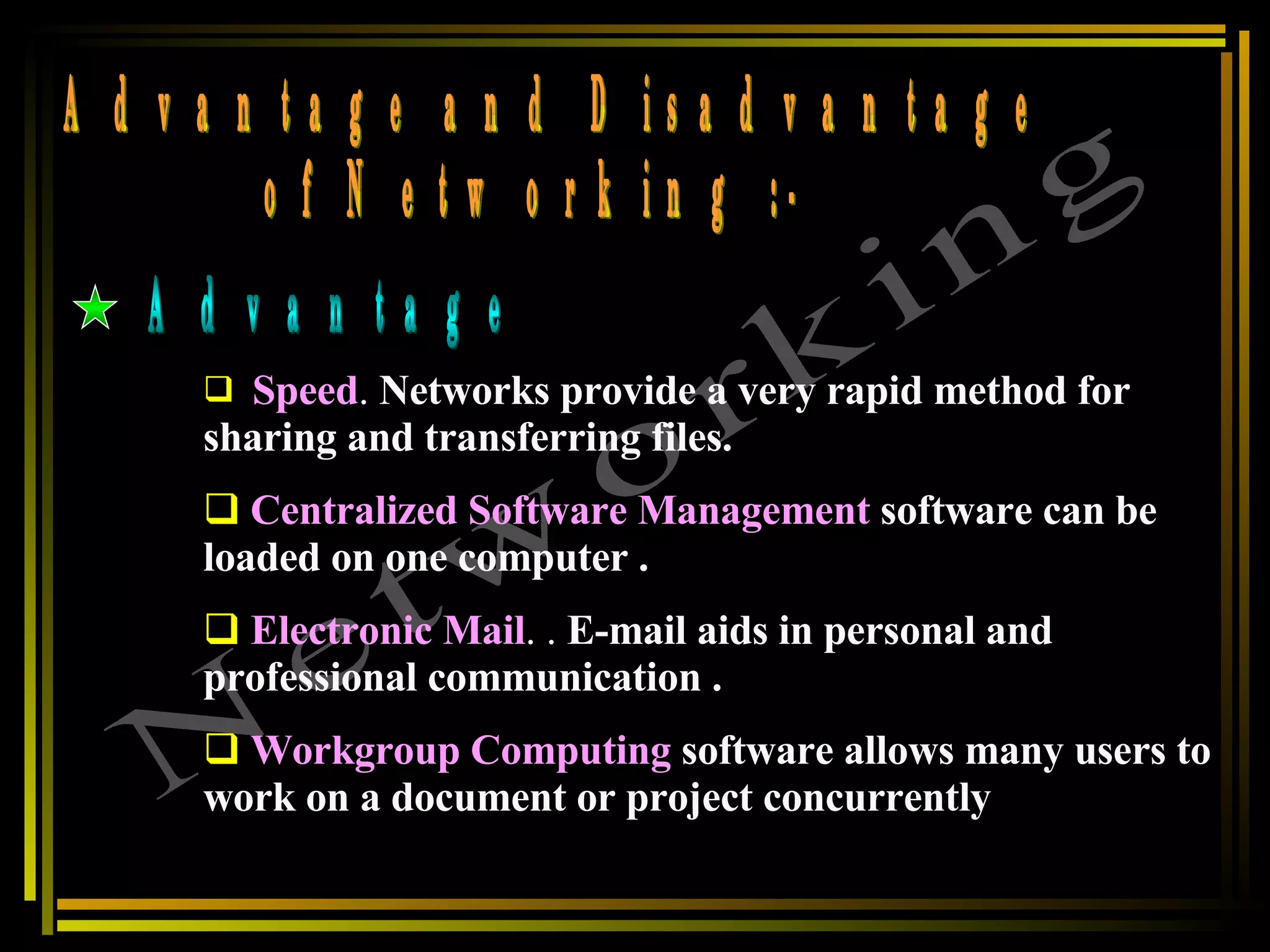 Networking of Networking :- Advantage and Disadvantage Advantage Speed .  Networks provide a very rapid method for sharing and transferring files.   Centralized Software Management   software can be loaded on one computer . Electronic Mail . .  E-mail aids in personal and professional communication . Workgroup Computing   software allows many users to work on a document or project concurrently   