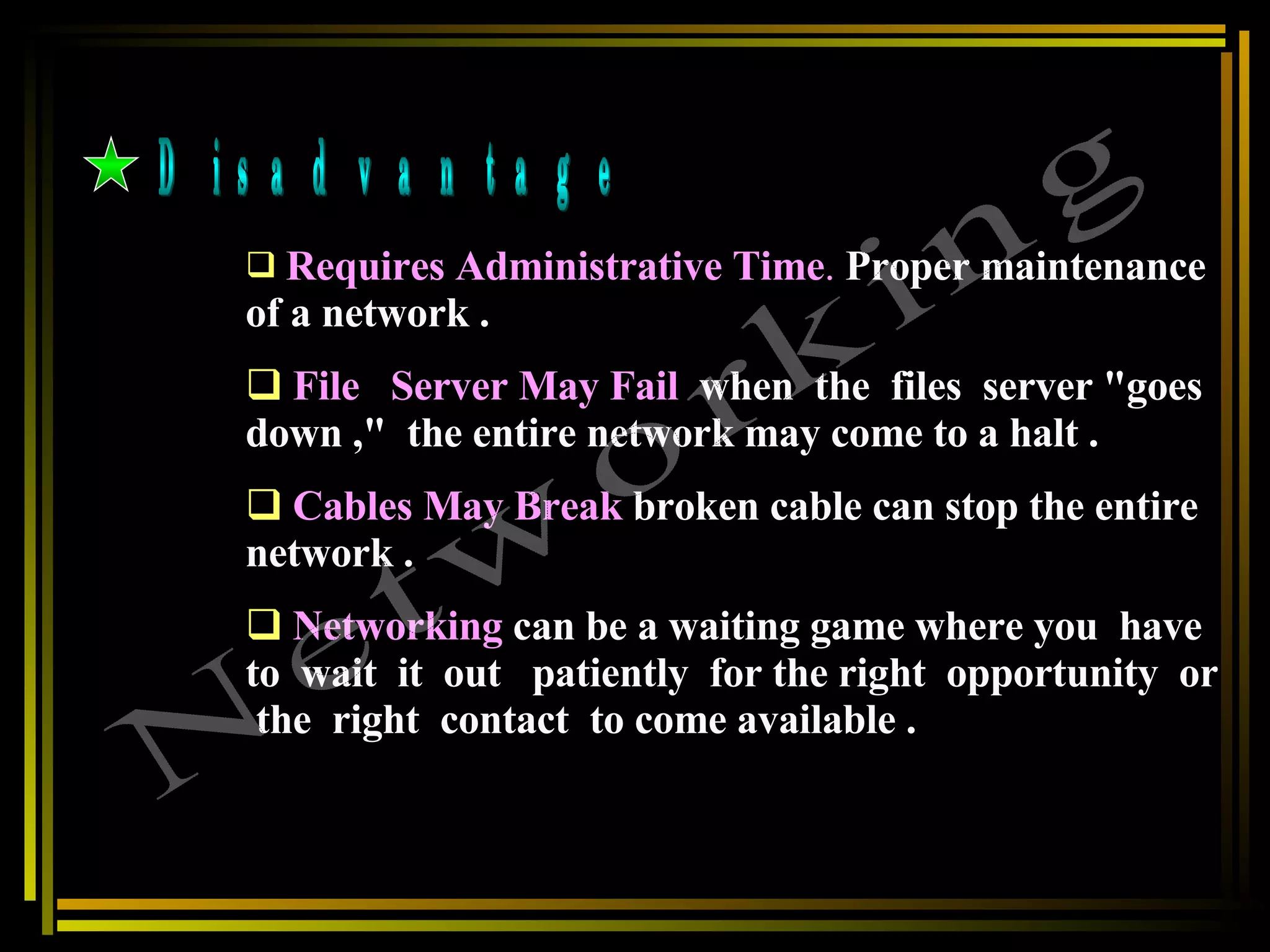 Disadvantage Requires Administrative Time .   Proper maintenance of a network . File  Server May Fail   when  the  files  server &quot;goes  down ,&quot;  the entire network may come to a halt . Cables May Break   broken cable can stop the entire network .  Networking   can be a waiting game where you  have  to  wait  it  out  patiently  for the right  opportunity  or  the  right  contact  to come available .   Networking 