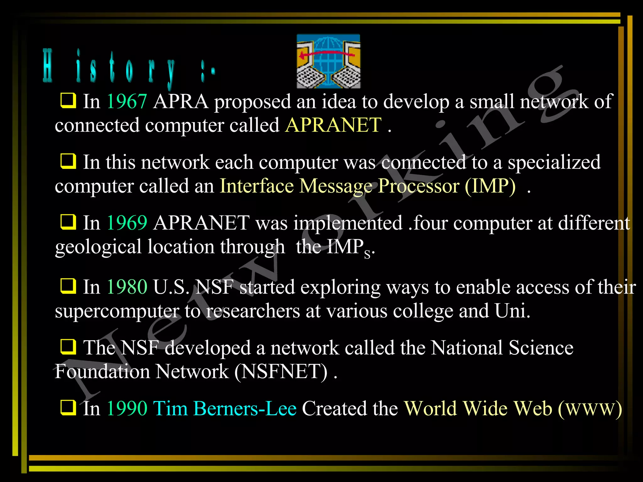 History :- In  1967  APRA proposed an idea to develop a small network of connected computer called  APRANET  .  In this network each computer was connected to a specialized computer called an  Interface Message Processor (IMP)   .  In  1969  APRANET was implemented .four computer at different geological location through  the IMP S . In  1980  U.S. NSF started exploring ways to enable access of their supercomputer to researchers at various college and Uni.  The NSF developed a network called the National Science Foundation Network (NSFNET) .  In  1990   Tim Berners-Lee  Created the  World Wide Web ( WWW ) Networking 