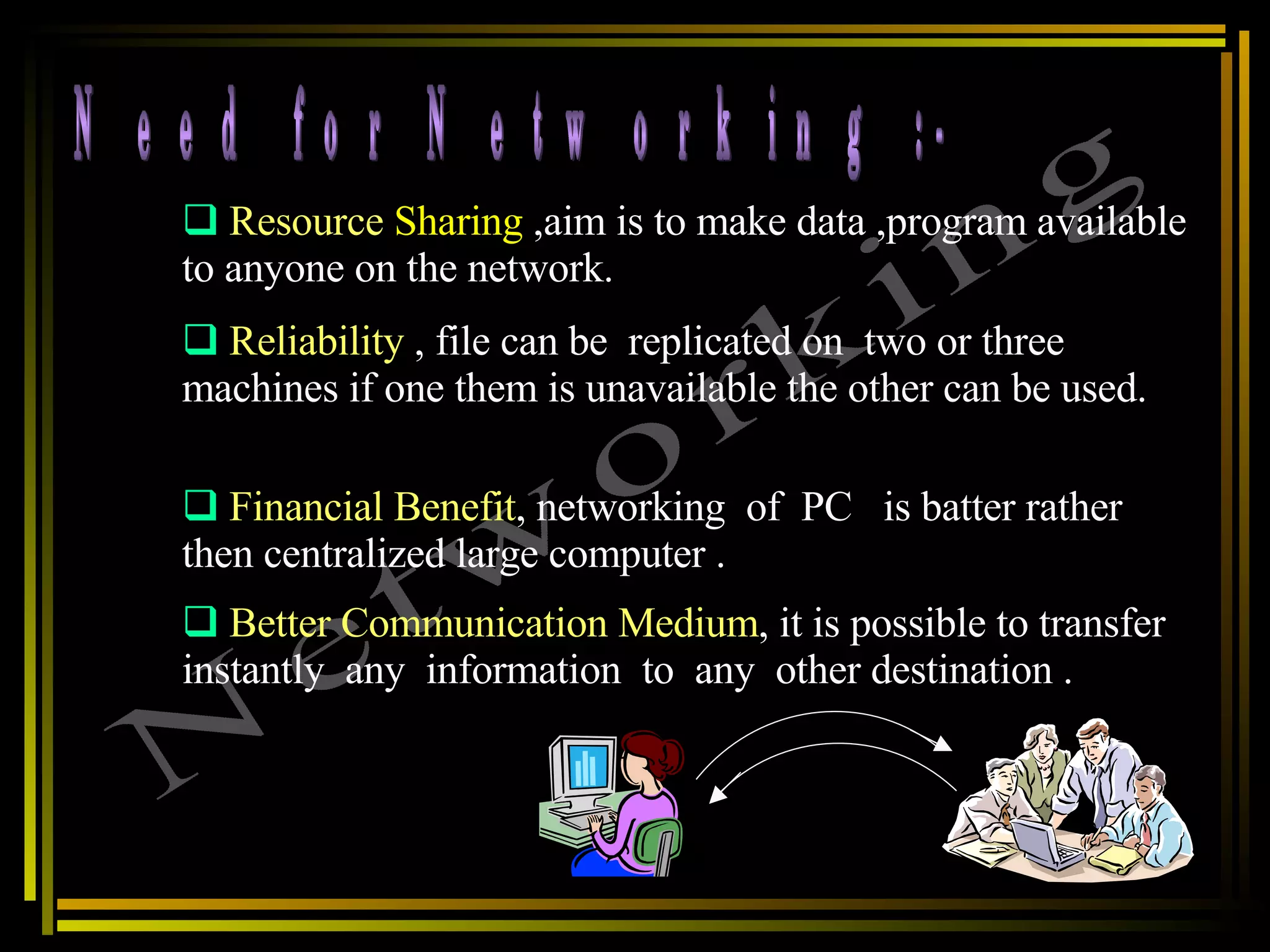 Need for Networking :- Networking Resource   Sharing  ,aim is to make data ,program available to anyone on the network. Reliability  , file can be  replicated on  two or three machines if one them is unavailable the other can be used.  Financial Benefit , networking  of  PC  is batter rather then centralized large computer .  Better Communication Medium , it is possible to transfer  instantly  any  information  to  any  other destination . 
