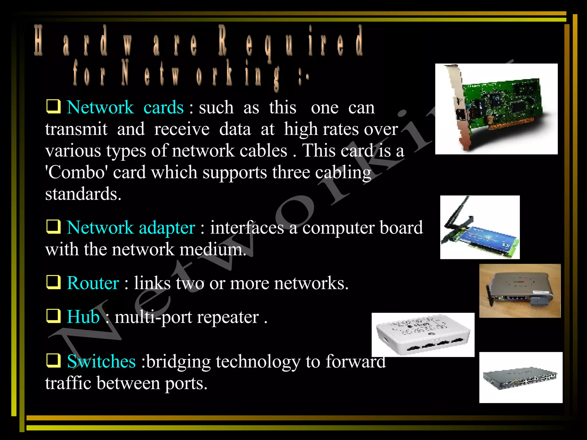 Hardware Required  for Networking :- Networking Network  cards  : such  as  this  one  can transmit  and  receive  data  at  high rates over various types of network cables . This card is a 'Combo' card which supports three cabling standards. Network adapter   : interfaces a computer board with the network medium.  Router  : links two or more networks. Hub  : multi-port repeater .  Switches  :bridging technology to forward traffic between ports.  
