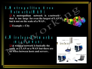 3.Metropolitan Area  Networks(MAN) 4.Wireless Networks (WLAN, WWAN) Networking A  metropolitan  network  is  a network  that  is  too  large  for even the largest of LAN's but is not on the scale of a WAN . Example :- City A wireless network is basically the  same  as a LAN or a WAN but there are no wires between hosts and servers . Wireless  