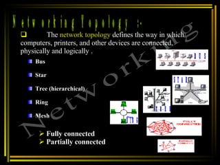 Networking Topology  :- Networking The  network topology  defines the way in which computers, printers, and other devices are connected, physically and logically .  Bus  Star  Tree (hierarchical)  Ring  Mesh  Fully connected Partially connected BUS STAR TREE RING 