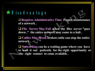 Disadvantage Requires Administrative Time .   Proper maintenance of a network . File  Server May Fail   when  the  files  server "goes  down ,"  the entire network may come to a halt . Cables May Break   broken cable can stop the entire network .  Networking   can be a waiting game where you  have  to  wait  it  out  patiently  for the right  opportunity  or  the  right  contact  to come available .   Networking 
