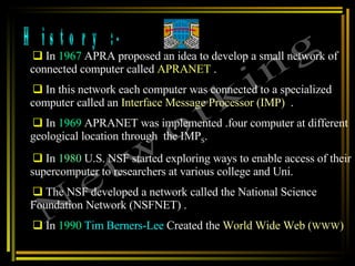 History :- In  1967  APRA proposed an idea to develop a small network of connected computer called  APRANET  .  In this network each computer was connected to a specialized computer called an  Interface Message Processor (IMP)   .  In  1969  APRANET was implemented .four computer at different geological location through  the IMP S . In  1980  U.S. NSF started exploring ways to enable access of their supercomputer to researchers at various college and Uni.  The NSF developed a network called the National Science Foundation Network (NSFNET) .  In  1990   Tim Berners-Lee  Created the  World Wide Web ( WWW ) Networking 