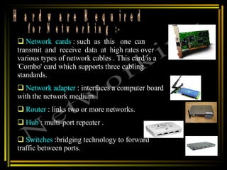 Hardware Required  for Networking :- Networking Network  cards  : such  as  this  one  can transmit  and  receive  data  at  high rates over various types of network cables . This card is a 'Combo' card which supports three cabling standards. Network adapter   : interfaces a computer board with the network medium.  Router  : links two or more networks. Hub  : multi-port repeater .  Switches  :bridging technology to forward traffic between ports.  