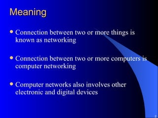 Meaning Connection between two or more things is known as networking Connection between two or more computers is computer networking Computer networks also involves other electronic and digital devices 