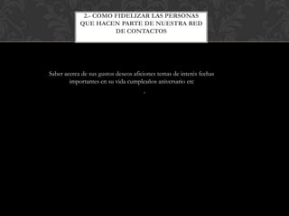 2.- COMO FIDELIZAR LAS PERSONAS
            QUE HACEN PARTE DE NUESTRA RED
                      DE CONTACTOS




Saber acerca de sus gustos deseos aficiones temas de interés fechas
        importantes en su vida cumpleaños aniversario etc
                                      .
 