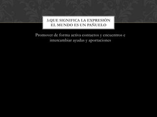 3.QUE SIGNIFICA LA EXPRESIÓN
        EL MUNDO ES UN PAÑUELO

Promover de forma activa contactos y encuentros e
      intercambiar ayudas y aportaciones
 