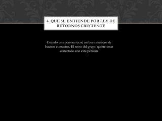 4. QUE SE ENTIENDE POR LEY DE
      RETORNOS CRECIENTE



 Cuando una persona tiene un buen numero de
buenos contactos. El resto del grupo quiere estar
         conectado con esta persona
 