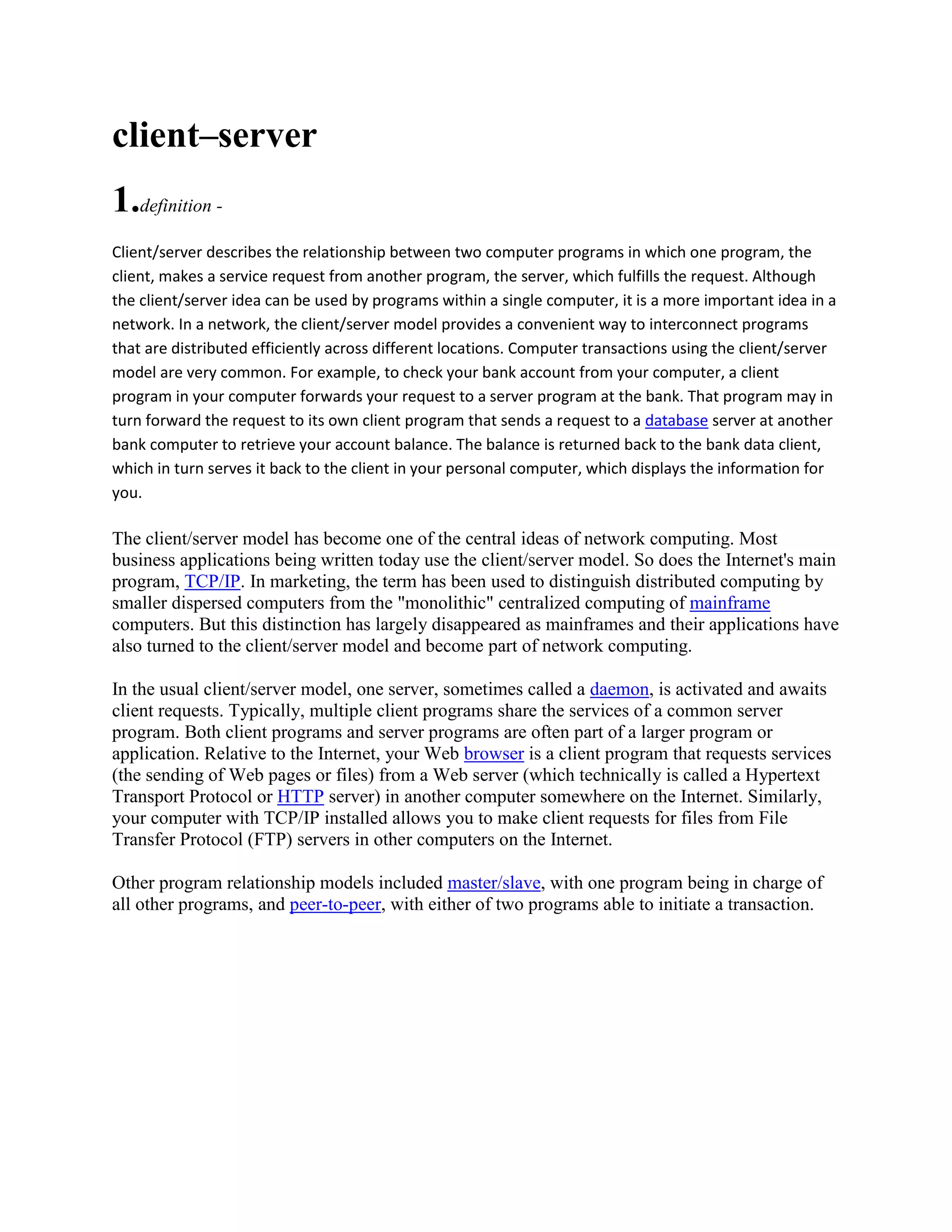 client–server
1.definition -
Client/server describes the relationship between two computer programs in which one program, the
client, makes a service request from another program, the server, which fulfills the request. Although
the client/server idea can be used by programs within a single computer, it is a more important idea in a
network. In a network, the client/server model provides a convenient way to interconnect programs
that are distributed efficiently across different locations. Computer transactions using the client/server
model are very common. For example, to check your bank account from your computer, a client
program in your computer forwards your request to a server program at the bank. That program may in
turn forward the request to its own client program that sends a request to a database server at another
bank computer to retrieve your account balance. The balance is returned back to the bank data client,
which in turn serves it back to the client in your personal computer, which displays the information for
you.

The client/server model has become one of the central ideas of network computing. Most
business applications being written today use the client/server model. So does the Internet's main
program, TCP/IP. In marketing, the term has been used to distinguish distributed computing by
smaller dispersed computers from the "monolithic" centralized computing of mainframe
computers. But this distinction has largely disappeared as mainframes and their applications have
also turned to the client/server model and become part of network computing.

In the usual client/server model, one server, sometimes called a daemon, is activated and awaits
client requests. Typically, multiple client programs share the services of a common server
program. Both client programs and server programs are often part of a larger program or
application. Relative to the Internet, your Web browser is a client program that requests services
(the sending of Web pages or files) from a Web server (which technically is called a Hypertext
Transport Protocol or HTTP server) in another computer somewhere on the Internet. Similarly,
your computer with TCP/IP installed allows you to make client requests for files from File
Transfer Protocol (FTP) servers in other computers on the Internet.

Other program relationship models included master/slave, with one program being in charge of
all other programs, and peer-to-peer, with either of two programs able to initiate a transaction.
 