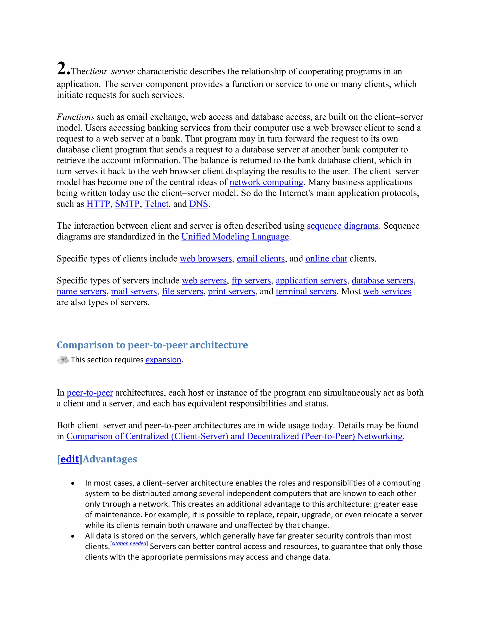 2.Theclient–server characteristic describes the relationship of cooperating programs in an
application. The server component provides a function or service to one or many clients, which
initiate requests for such services.

Functions such as email exchange, web access and database access, are built on the client–server
model. Users accessing banking services from their computer use a web browser client to send a
request to a web server at a bank. That program may in turn forward the request to its own
database client program that sends a request to a database server at another bank computer to
retrieve the account information. The balance is returned to the bank database client, which in
turn serves it back to the web browser client displaying the results to the user. The client–server
model has become one of the central ideas of network computing. Many business applications
being written today use the client–server model. So do the Internet's main application protocols,
such as HTTP, SMTP, Telnet, and DNS.

The interaction between client and server is often described using sequence diagrams. Sequence
diagrams are standardized in the Unified Modeling Language.

Specific types of clients include web browsers, email clients, and online chat clients.

Specific types of servers include web servers, ftp servers, application servers, database servers,
name servers, mail servers, file servers, print servers, and terminal servers. Most web services
are also types of servers.



Comparison to peer-to-peer architecture
   This section requires expansion.


In peer-to-peer architectures, each host or instance of the program can simultaneously act as both
a client and a server, and each has equivalent responsibilities and status.

Both client–server and peer-to-peer architectures are in wide usage today. Details may be found
in Comparison of Centralized (Client-Server) and Decentralized (Peer-to-Peer) Networking.

[edit]Advantages

       In most cases, a client–server architecture enables the roles and responsibilities of a computing
       system to be distributed among several independent computers that are known to each other
       only through a network. This creates an additional advantage to this architecture: greater ease
       of maintenance. For example, it is possible to replace, repair, upgrade, or even relocate a server
       while its clients remain both unaware and unaffected by that change.
       All data is stored on the servers, which generally have far greater security controls than most
       clients.[citation needed] Servers can better control access and resources, to guarantee that only those
       clients with the appropriate permissions may access and change data.
 