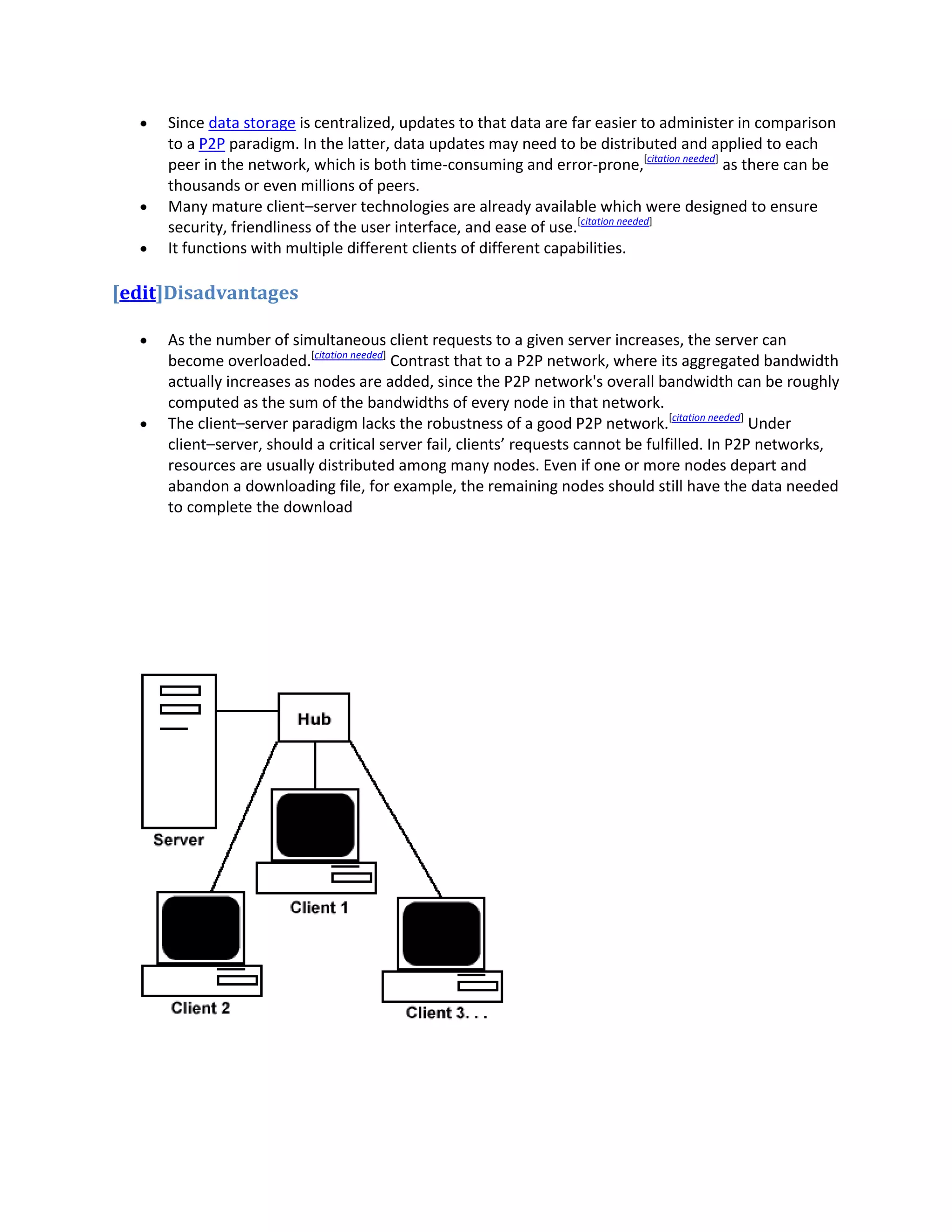 Since data storage is centralized, updates to that data are far easier to administer in comparison
     to a P2P paradigm. In the latter, data updates may need to be distributed and applied to each
     peer in the network, which is both time-consuming and error-prone,[citation needed] as there can be
     thousands or even millions of peers.
     Many mature client–server technologies are already available which were designed to ensure
     security, friendliness of the user interface, and ease of use.[citation needed]
     It functions with multiple different clients of different capabilities.

[edit]Disadvantages

     As the number of simultaneous client requests to a given server increases, the server can
     become overloaded.[citation needed] Contrast that to a P2P network, where its aggregated bandwidth
     actually increases as nodes are added, since the P2P network's overall bandwidth can be roughly
     computed as the sum of the bandwidths of every node in that network.
     The client–server paradigm lacks the robustness of a good P2P network.[citation needed] Under
     client–server, should a critical server fail, clients’ requests cannot be fulfilled. In P2P networks,
     resources are usually distributed among many nodes. Even if one or more nodes depart and
     abandon a downloading file, for example, the remaining nodes should still have the data needed
     to complete the download
 