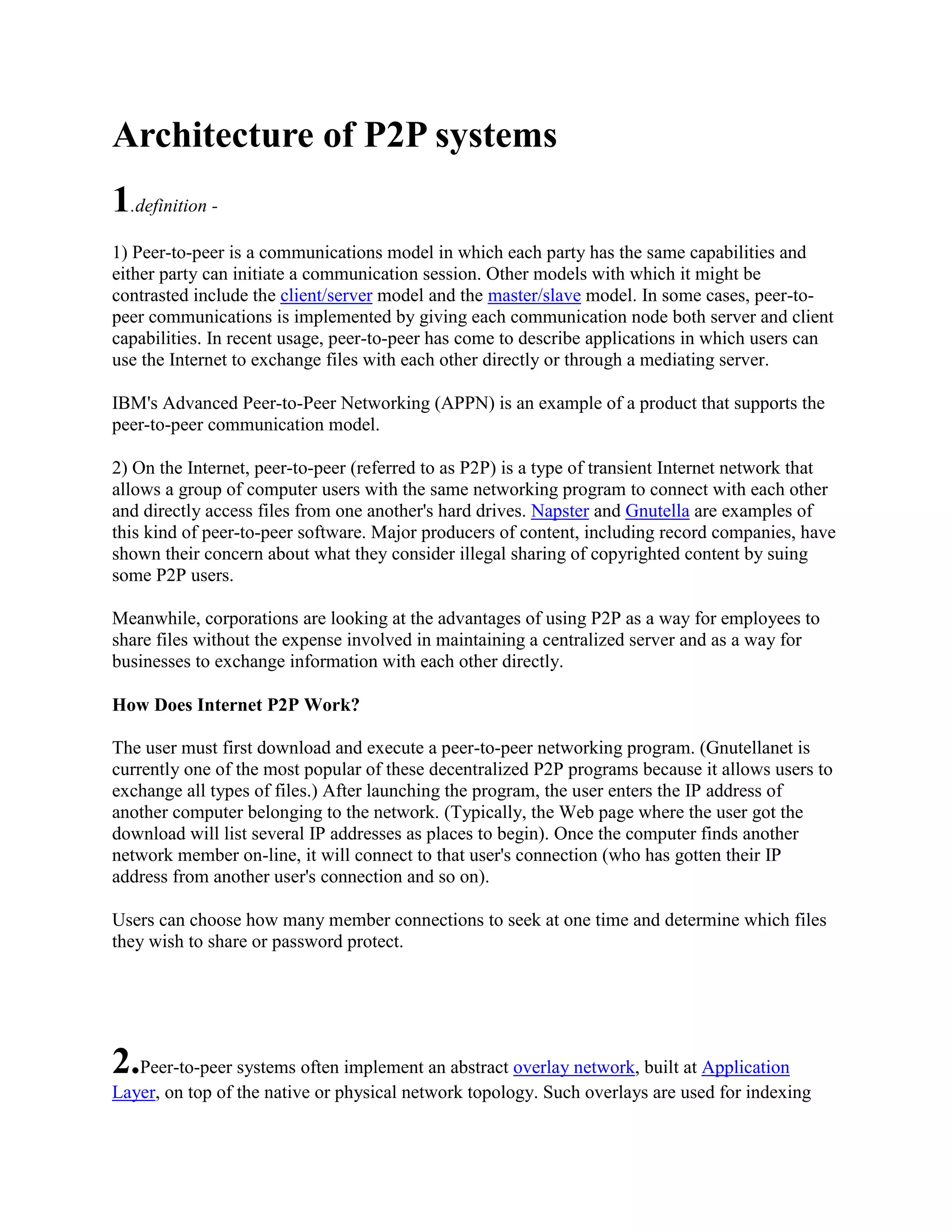 Architecture of P2P systems
1.definition -
1) Peer-to-peer is a communications model in which each party has the same capabilities and
either party can initiate a communication session. Other models with which it might be
contrasted include the client/server model and the master/slave model. In some cases, peer-to-
peer communications is implemented by giving each communication node both server and client
capabilities. In recent usage, peer-to-peer has come to describe applications in which users can
use the Internet to exchange files with each other directly or through a mediating server.

IBM's Advanced Peer-to-Peer Networking (APPN) is an example of a product that supports the
peer-to-peer communication model.

2) On the Internet, peer-to-peer (referred to as P2P) is a type of transient Internet network that
allows a group of computer users with the same networking program to connect with each other
and directly access files from one another's hard drives. Napster and Gnutella are examples of
this kind of peer-to-peer software. Major producers of content, including record companies, have
shown their concern about what they consider illegal sharing of copyrighted content by suing
some P2P users.

Meanwhile, corporations are looking at the advantages of using P2P as a way for employees to
share files without the expense involved in maintaining a centralized server and as a way for
businesses to exchange information with each other directly.

How Does Internet P2P Work?

The user must first download and execute a peer-to-peer networking program. (Gnutellanet is
currently one of the most popular of these decentralized P2P programs because it allows users to
exchange all types of files.) After launching the program, the user enters the IP address of
another computer belonging to the network. (Typically, the Web page where the user got the
download will list several IP addresses as places to begin). Once the computer finds another
network member on-line, it will connect to that user's connection (who has gotten their IP
address from another user's connection and so on).

Users can choose how many member connections to seek at one time and determine which files
they wish to share or password protect.




2.Peer-to-peer systems often implement an abstract overlay network, built at Application
Layer, on top of the native or physical network topology. Such overlays are used for indexing
 