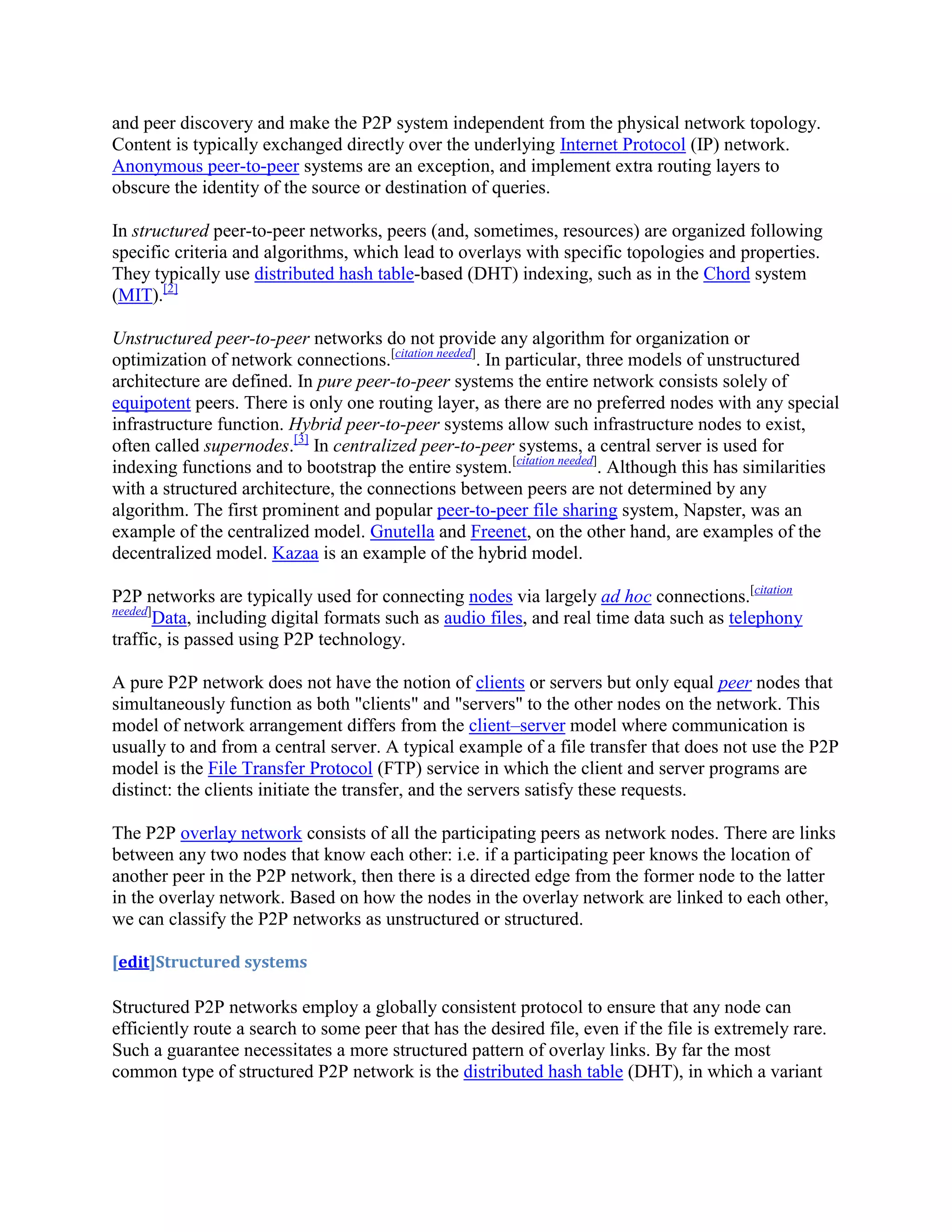 and peer discovery and make the P2P system independent from the physical network topology.
Content is typically exchanged directly over the underlying Internet Protocol (IP) network.
Anonymous peer-to-peer systems are an exception, and implement extra routing layers to
obscure the identity of the source or destination of queries.

In structured peer-to-peer networks, peers (and, sometimes, resources) are organized following
specific criteria and algorithms, which lead to overlays with specific topologies and properties.
They typically use distributed hash table-based (DHT) indexing, such as in the Chord system
(MIT).[2]

Unstructured peer-to-peer networks do not provide any algorithm for organization or
optimization of network connections.[citation needed]. In particular, three models of unstructured
architecture are defined. In pure peer-to-peer systems the entire network consists solely of
equipotent peers. There is only one routing layer, as there are no preferred nodes with any special
infrastructure function. Hybrid peer-to-peer systems allow such infrastructure nodes to exist,
often called supernodes.[3] In centralized peer-to-peer systems, a central server is used for
indexing functions and to bootstrap the entire system.[citation needed]. Although this has similarities
with a structured architecture, the connections between peers are not determined by any
algorithm. The first prominent and popular peer-to-peer file sharing system, Napster, was an
example of the centralized model. Gnutella and Freenet, on the other hand, are examples of the
decentralized model. Kazaa is an example of the hybrid model.

P2P networks are typically used for connecting nodes via largely ad hoc connections.[citation
needed]
        Data, including digital formats such as audio files, and real time data such as telephony
traffic, is passed using P2P technology.

A pure P2P network does not have the notion of clients or servers but only equal peer nodes that
simultaneously function as both "clients" and "servers" to the other nodes on the network. This
model of network arrangement differs from the client–server model where communication is
usually to and from a central server. A typical example of a file transfer that does not use the P2P
model is the File Transfer Protocol (FTP) service in which the client and server programs are
distinct: the clients initiate the transfer, and the servers satisfy these requests.

The P2P overlay network consists of all the participating peers as network nodes. There are links
between any two nodes that know each other: i.e. if a participating peer knows the location of
another peer in the P2P network, then there is a directed edge from the former node to the latter
in the overlay network. Based on how the nodes in the overlay network are linked to each other,
we can classify the P2P networks as unstructured or structured.

[edit]Structured systems

Structured P2P networks employ a globally consistent protocol to ensure that any node can
efficiently route a search to some peer that has the desired file, even if the file is extremely rare.
Such a guarantee necessitates a more structured pattern of overlay links. By far the most
common type of structured P2P network is the distributed hash table (DHT), in which a variant
 