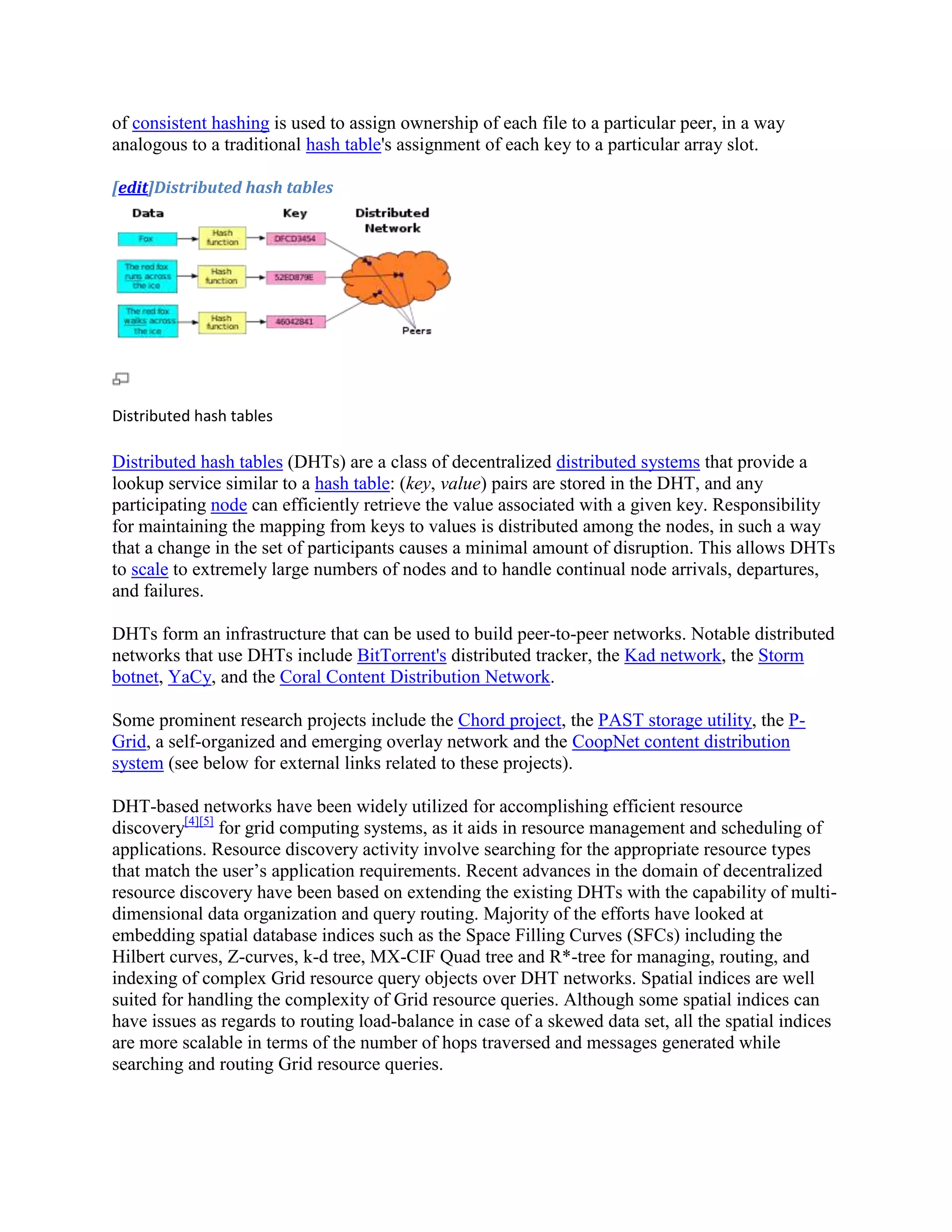 of consistent hashing is used to assign ownership of each file to a particular peer, in a way
analogous to a traditional hash table's assignment of each key to a particular array slot.

[edit]Distributed hash tables




Distributed hash tables

Distributed hash tables (DHTs) are a class of decentralized distributed systems that provide a
lookup service similar to a hash table: (key, value) pairs are stored in the DHT, and any
participating node can efficiently retrieve the value associated with a given key. Responsibility
for maintaining the mapping from keys to values is distributed among the nodes, in such a way
that a change in the set of participants causes a minimal amount of disruption. This allows DHTs
to scale to extremely large numbers of nodes and to handle continual node arrivals, departures,
and failures.

DHTs form an infrastructure that can be used to build peer-to-peer networks. Notable distributed
networks that use DHTs include BitTorrent's distributed tracker, the Kad network, the Storm
botnet, YaCy, and the Coral Content Distribution Network.

Some prominent research projects include the Chord project, the PAST storage utility, the P-
Grid, a self-organized and emerging overlay network and the CoopNet content distribution
system (see below for external links related to these projects).

DHT-based networks have been widely utilized for accomplishing efficient resource
discovery[4][5] for grid computing systems, as it aids in resource management and scheduling of
applications. Resource discovery activity involve searching for the appropriate resource types
that match the user’s application requirements. Recent advances in the domain of decentralized
resource discovery have been based on extending the existing DHTs with the capability of multi-
dimensional data organization and query routing. Majority of the efforts have looked at
embedding spatial database indices such as the Space Filling Curves (SFCs) including the
Hilbert curves, Z-curves, k-d tree, MX-CIF Quad tree and R*-tree for managing, routing, and
indexing of complex Grid resource query objects over DHT networks. Spatial indices are well
suited for handling the complexity of Grid resource queries. Although some spatial indices can
have issues as regards to routing load-balance in case of a skewed data set, all the spatial indices
are more scalable in terms of the number of hops traversed and messages generated while
searching and routing Grid resource queries.
 