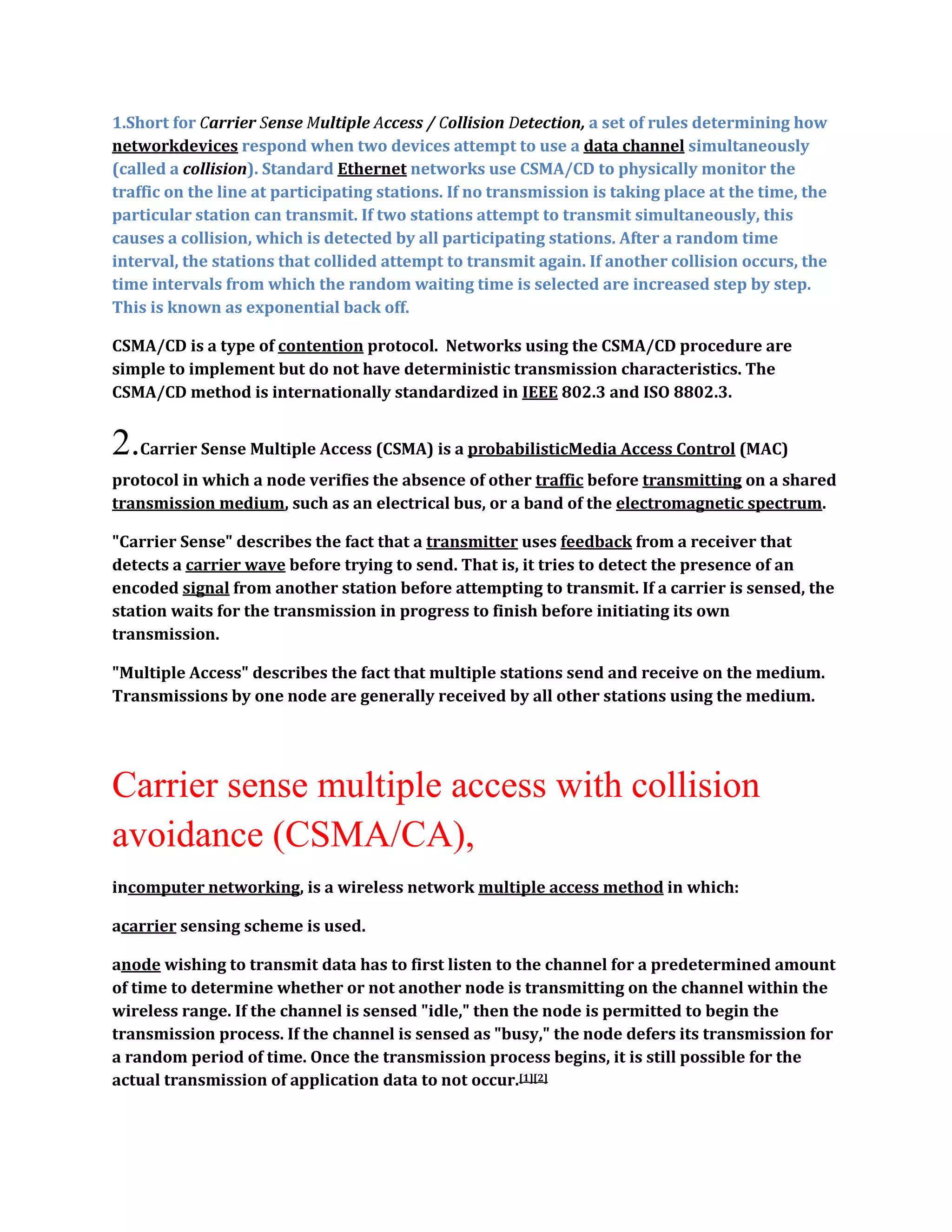 1.Short for Carrier Sense Multiple Access / Collision Detection, a set of rules determining how
networkdevices respond when two devices attempt to use a data channel simultaneously
(called a collision). Standard Ethernet networks use CSMA/CD to physically monitor the
traffic on the line at participating stations. If no transmission is taking place at the time, the
particular station can transmit. If two stations attempt to transmit simultaneously, this
causes a collision, which is detected by all participating stations. After a random time
interval, the stations that collided attempt to transmit again. If another collision occurs, the
time intervals from which the random waiting time is selected are increased step by step.
This is known as exponential back off.

CSMA/CD is a type of contention protocol. Networks using the CSMA/CD procedure are
simple to implement but do not have deterministic transmission characteristics. The
CSMA/CD method is internationally standardized in IEEE 802.3 and ISO 8802.3.


2.Carrier Sense Multiple Access (CSMA) is a probabilisticMedia Access Control (MAC)
protocol in which a node verifies the absence of other traffic before transmitting on a shared
transmission medium, such as an electrical bus, or a band of the electromagnetic spectrum.

"Carrier Sense" describes the fact that a transmitter uses feedback from a receiver that
detects a carrier wave before trying to send. That is, it tries to detect the presence of an
encoded signal from another station before attempting to transmit. If a carrier is sensed, the
station waits for the transmission in progress to finish before initiating its own
transmission.

"Multiple Access" describes the fact that multiple stations send and receive on the medium.
Transmissions by one node are generally received by all other stations using the medium.




Carrier sense multiple access with collision
avoidance (CSMA/CA),
incomputer networking, is a wireless network multiple access method in which:

acarrier sensing scheme is used.

anode wishing to transmit data has to first listen to the channel for a predetermined amount
of time to determine whether or not another node is transmitting on the channel within the
wireless range. If the channel is sensed "idle," then the node is permitted to begin the
transmission process. If the channel is sensed as "busy," the node defers its transmission for
a random period of time. Once the transmission process begins, it is still possible for the
actual transmission of application data to not occur.[1][2]
 