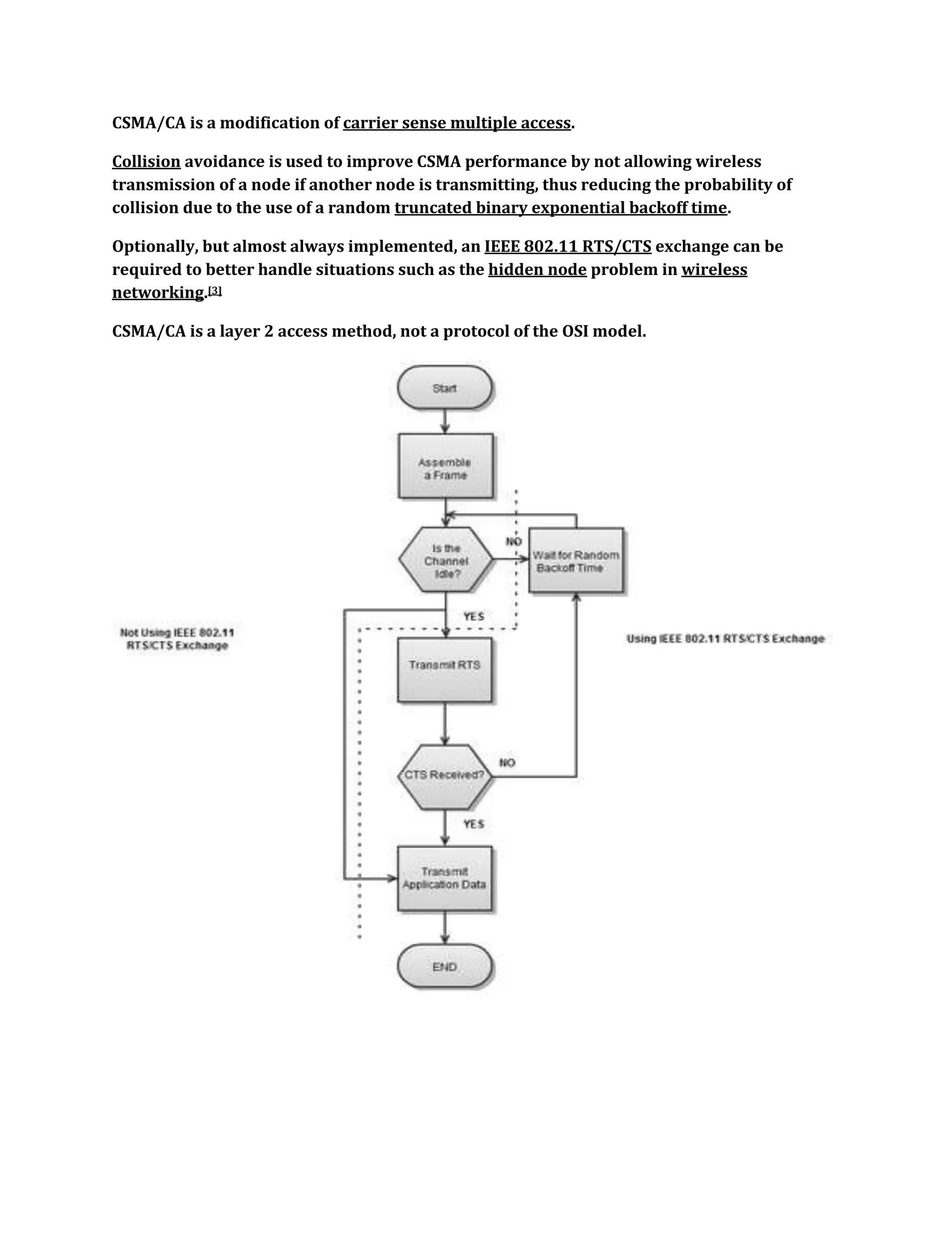CSMA/CA is a modification of carrier sense multiple access.

Collision avoidance is used to improve CSMA performance by not allowing wireless
transmission of a node if another node is transmitting, thus reducing the probability of
collision due to the use of a random truncated binary exponential backoff time.

Optionally, but almost always implemented, an IEEE 802.11 RTS/CTS exchange can be
required to better handle situations such as the hidden node problem in wireless
networking.[3]

CSMA/CA is a layer 2 access method, not a protocol of the OSI model.
 