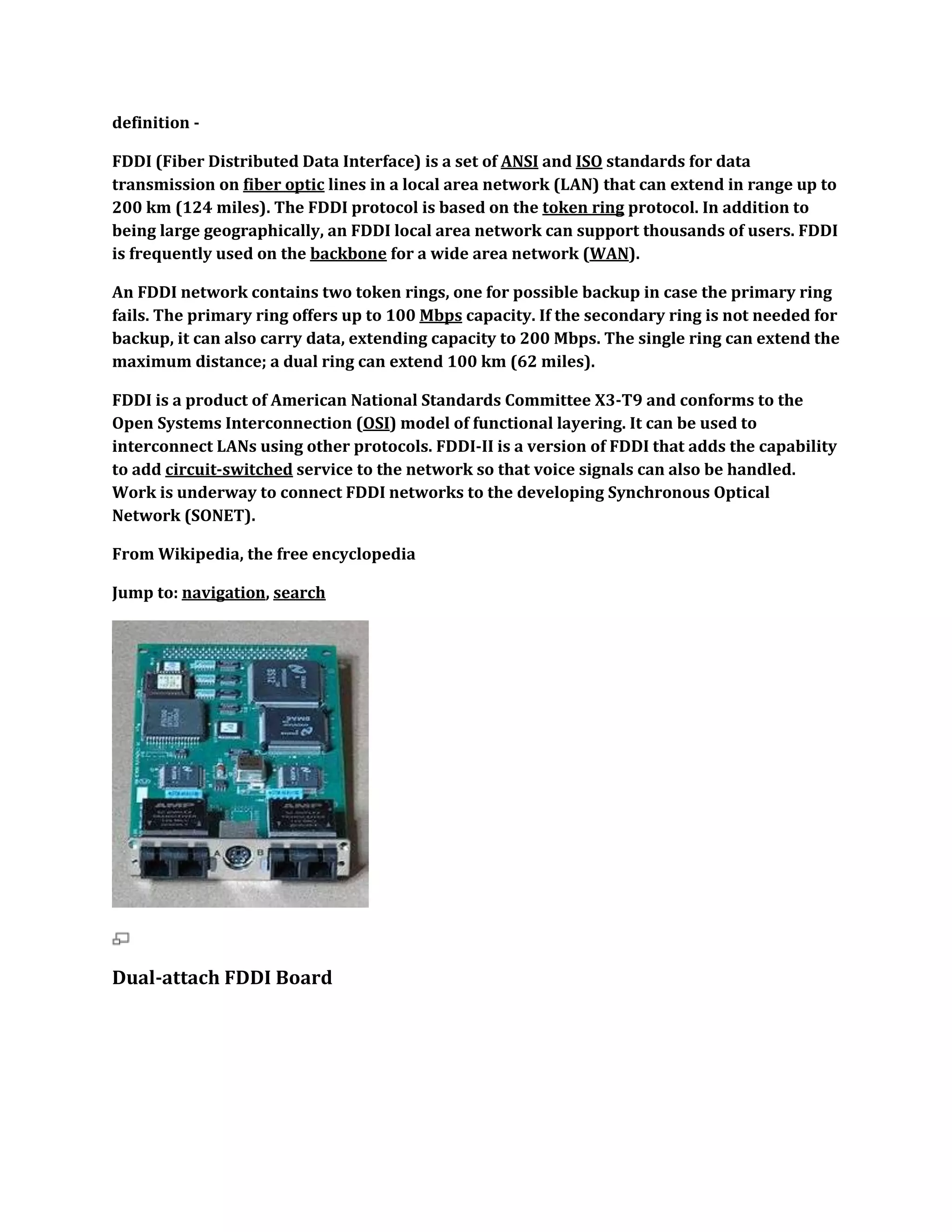 definition -

FDDI (Fiber Distributed Data Interface) is a set of ANSI and ISO standards for data
transmission on fiber optic lines in a local area network (LAN) that can extend in range up to
200 km (124 miles). The FDDI protocol is based on the token ring protocol. In addition to
being large geographically, an FDDI local area network can support thousands of users. FDDI
is frequently used on the backbone for a wide area network (WAN).

An FDDI network contains two token rings, one for possible backup in case the primary ring
fails. The primary ring offers up to 100 Mbps capacity. If the secondary ring is not needed for
backup, it can also carry data, extending capacity to 200 Mbps. The single ring can extend the
maximum distance; a dual ring can extend 100 km (62 miles).

FDDI is a product of American National Standards Committee X3-T9 and conforms to the
Open Systems Interconnection (OSI) model of functional layering. It can be used to
interconnect LANs using other protocols. FDDI-II is a version of FDDI that adds the capability
to add circuit-switched service to the network so that voice signals can also be handled.
Work is underway to connect FDDI networks to the developing Synchronous Optical
Network (SONET).

From Wikipedia, the free encyclopedia

Jump to: navigation, search




Dual-attach FDDI Board
 
