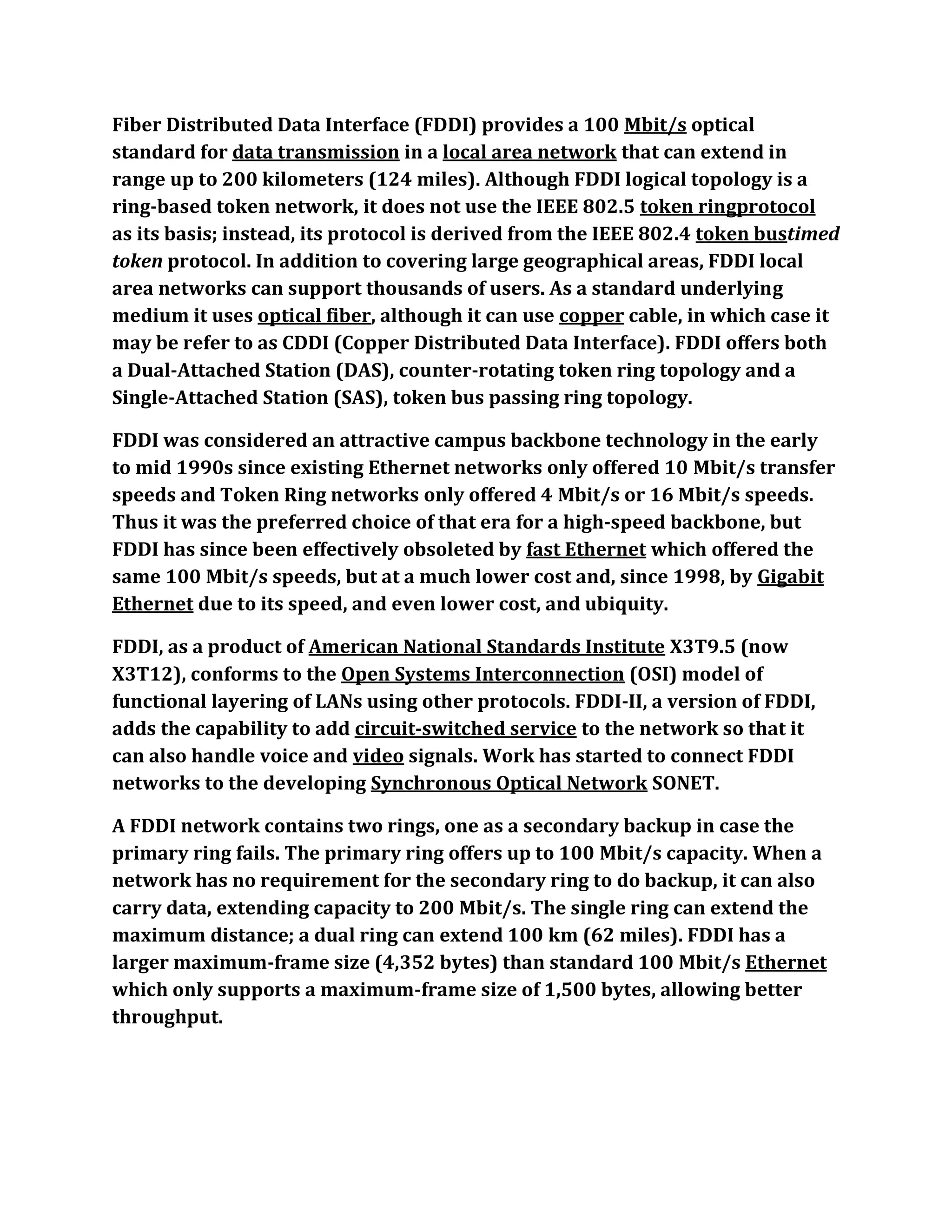 Fiber Distributed Data Interface (FDDI) provides a 100 Mbit/s optical
standard for data transmission in a local area network that can extend in
range up to 200 kilometers (124 miles). Although FDDI logical topology is a
ring-based token network, it does not use the IEEE 802.5 token ringprotocol
as its basis; instead, its protocol is derived from the IEEE 802.4 token bustimed
token protocol. In addition to covering large geographical areas, FDDI local
area networks can support thousands of users. As a standard underlying
medium it uses optical fiber, although it can use copper cable, in which case it
may be refer to as CDDI (Copper Distributed Data Interface). FDDI offers both
a Dual-Attached Station (DAS), counter-rotating token ring topology and a
Single-Attached Station (SAS), token bus passing ring topology.

FDDI was considered an attractive campus backbone technology in the early
to mid 1990s since existing Ethernet networks only offered 10 Mbit/s transfer
speeds and Token Ring networks only offered 4 Mbit/s or 16 Mbit/s speeds.
Thus it was the preferred choice of that era for a high-speed backbone, but
FDDI has since been effectively obsoleted by fast Ethernet which offered the
same 100 Mbit/s speeds, but at a much lower cost and, since 1998, by Gigabit
Ethernet due to its speed, and even lower cost, and ubiquity.

FDDI, as a product of American National Standards Institute X3T9.5 (now
X3T12), conforms to the Open Systems Interconnection (OSI) model of
functional layering of LANs using other protocols. FDDI-II, a version of FDDI,
adds the capability to add circuit-switched service to the network so that it
can also handle voice and video signals. Work has started to connect FDDI
networks to the developing Synchronous Optical Network SONET.

A FDDI network contains two rings, one as a secondary backup in case the
primary ring fails. The primary ring offers up to 100 Mbit/s capacity. When a
network has no requirement for the secondary ring to do backup, it can also
carry data, extending capacity to 200 Mbit/s. The single ring can extend the
maximum distance; a dual ring can extend 100 km (62 miles). FDDI has a
larger maximum-frame size (4,352 bytes) than standard 100 Mbit/s Ethernet
which only supports a maximum-frame size of 1,500 bytes, allowing better
throughput.
 
