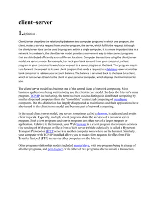 client–server
1.definition -
Client/server describes the relationship between two computer programs in which one program, the
client, makes a service request from another program, the server, which fulfills the request. Although
the client/server idea can be used by programs within a single computer, it is a more important idea in a
network. In a network, the client/server model provides a convenient way to interconnect programs
that are distributed efficiently across different locations. Computer transactions using the client/server
model are very common. For example, to check your bank account from your computer, a client
program in your computer forwards your request to a server program at the bank. That program may in
turn forward the request to its own client program that sends a request to a database server at another
bank computer to retrieve your account balance. The balance is returned back to the bank data client,
which in turn serves it back to the client in your personal computer, which displays the information for
you.

The client/server model has become one of the central ideas of network computing. Most
business applications being written today use the client/server model. So does the Internet's main
program, TCP/IP. In marketing, the term has been used to distinguish distributed computing by
smaller dispersed computers from the "monolithic" centralized computing of mainframe
computers. But this distinction has largely disappeared as mainframes and their applications have
also turned to the client/server model and become part of network computing.

In the usual client/server model, one server, sometimes called a daemon, is activated and awaits
client requests. Typically, multiple client programs share the services of a common server
program. Both client programs and server programs are often part of a larger program or
application. Relative to the Internet, your Web browser is a client program that requests services
(the sending of Web pages or files) from a Web server (which technically is called a Hypertext
Transport Protocol or HTTP server) in another computer somewhere on the Internet. Similarly,
your computer with TCP/IP installed allows you to make client requests for files from File
Transfer Protocol (FTP) servers in other computers on the Internet.

Other program relationship models included master/slave, with one program being in charge of
all other programs, and peer-to-peer, with either of two programs able to initiate a transaction.
 