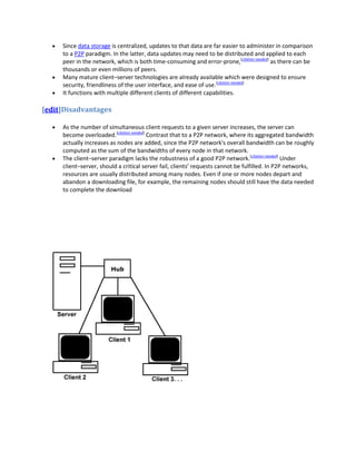 Since data storage is centralized, updates to that data are far easier to administer in comparison
     to a P2P paradigm. In the latter, data updates may need to be distributed and applied to each
     peer in the network, which is both time-consuming and error-prone,[citation needed] as there can be
     thousands or even millions of peers.
     Many mature client–server technologies are already available which were designed to ensure
     security, friendliness of the user interface, and ease of use.[citation needed]
     It functions with multiple different clients of different capabilities.

[edit]Disadvantages

     As the number of simultaneous client requests to a given server increases, the server can
     become overloaded.[citation needed] Contrast that to a P2P network, where its aggregated bandwidth
     actually increases as nodes are added, since the P2P network's overall bandwidth can be roughly
     computed as the sum of the bandwidths of every node in that network.
     The client–server paradigm lacks the robustness of a good P2P network.[citation needed] Under
     client–server, should a critical server fail, clients’ requests cannot be fulfilled. In P2P networks,
     resources are usually distributed among many nodes. Even if one or more nodes depart and
     abandon a downloading file, for example, the remaining nodes should still have the data needed
     to complete the download
 