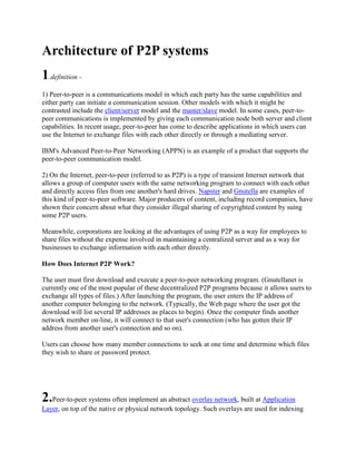 Architecture of P2P systems
1.definition -
1) Peer-to-peer is a communications model in which each party has the same capabilities and
either party can initiate a communication session. Other models with which it might be
contrasted include the client/server model and the master/slave model. In some cases, peer-to-
peer communications is implemented by giving each communication node both server and client
capabilities. In recent usage, peer-to-peer has come to describe applications in which users can
use the Internet to exchange files with each other directly or through a mediating server.

IBM's Advanced Peer-to-Peer Networking (APPN) is an example of a product that supports the
peer-to-peer communication model.

2) On the Internet, peer-to-peer (referred to as P2P) is a type of transient Internet network that
allows a group of computer users with the same networking program to connect with each other
and directly access files from one another's hard drives. Napster and Gnutella are examples of
this kind of peer-to-peer software. Major producers of content, including record companies, have
shown their concern about what they consider illegal sharing of copyrighted content by suing
some P2P users.

Meanwhile, corporations are looking at the advantages of using P2P as a way for employees to
share files without the expense involved in maintaining a centralized server and as a way for
businesses to exchange information with each other directly.

How Does Internet P2P Work?

The user must first download and execute a peer-to-peer networking program. (Gnutellanet is
currently one of the most popular of these decentralized P2P programs because it allows users to
exchange all types of files.) After launching the program, the user enters the IP address of
another computer belonging to the network. (Typically, the Web page where the user got the
download will list several IP addresses as places to begin). Once the computer finds another
network member on-line, it will connect to that user's connection (who has gotten their IP
address from another user's connection and so on).

Users can choose how many member connections to seek at one time and determine which files
they wish to share or password protect.




2.Peer-to-peer systems often implement an abstract overlay network, built at Application
Layer, on top of the native or physical network topology. Such overlays are used for indexing
 