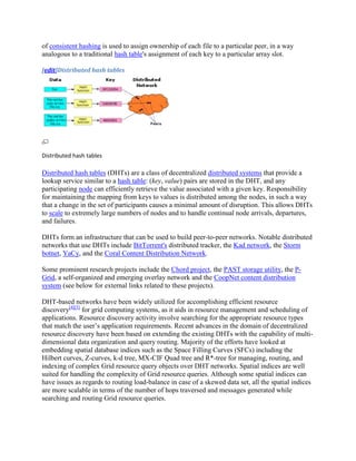of consistent hashing is used to assign ownership of each file to a particular peer, in a way
analogous to a traditional hash table's assignment of each key to a particular array slot.

[edit]Distributed hash tables




Distributed hash tables

Distributed hash tables (DHTs) are a class of decentralized distributed systems that provide a
lookup service similar to a hash table: (key, value) pairs are stored in the DHT, and any
participating node can efficiently retrieve the value associated with a given key. Responsibility
for maintaining the mapping from keys to values is distributed among the nodes, in such a way
that a change in the set of participants causes a minimal amount of disruption. This allows DHTs
to scale to extremely large numbers of nodes and to handle continual node arrivals, departures,
and failures.

DHTs form an infrastructure that can be used to build peer-to-peer networks. Notable distributed
networks that use DHTs include BitTorrent's distributed tracker, the Kad network, the Storm
botnet, YaCy, and the Coral Content Distribution Network.

Some prominent research projects include the Chord project, the PAST storage utility, the P-
Grid, a self-organized and emerging overlay network and the CoopNet content distribution
system (see below for external links related to these projects).

DHT-based networks have been widely utilized for accomplishing efficient resource
discovery[4][5] for grid computing systems, as it aids in resource management and scheduling of
applications. Resource discovery activity involve searching for the appropriate resource types
that match the user’s application requirements. Recent advances in the domain of decentralized
resource discovery have been based on extending the existing DHTs with the capability of multi-
dimensional data organization and query routing. Majority of the efforts have looked at
embedding spatial database indices such as the Space Filling Curves (SFCs) including the
Hilbert curves, Z-curves, k-d tree, MX-CIF Quad tree and R*-tree for managing, routing, and
indexing of complex Grid resource query objects over DHT networks. Spatial indices are well
suited for handling the complexity of Grid resource queries. Although some spatial indices can
have issues as regards to routing load-balance in case of a skewed data set, all the spatial indices
are more scalable in terms of the number of hops traversed and messages generated while
searching and routing Grid resource queries.
 