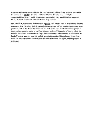 CSMA/CA (Carrier Sense Multiple Access/Collision Avoidance) is a protocol for carrier
transmission in 802.11 networks. Unlike CSMA/CD (Carrier Sense Multiple
Access/Collision Detect) which deals with transmissions after a collision has occurred,
CSMA/CA acts to prevent collisions before they happen.

In CSMA/CA, as soon as a node receives a packet that is to be sent, it checks to be sure the
channel is clear (no other node is transmitting at the time). If the channel is clear, then the
packet is sent. If the channel is not clear, the node waits for a randomly chosen period of
time, and then checks again to see if the channel is clear. This period of time is called the
backoff factor, and is counted down by a backoff counter. If the channel is clear when the
backoff counter reaches zero, the node transmits the packet. If the channel is not clear
when the backoff counter reaches zero, the backoff factor is set again, and the process is
repeated.
 