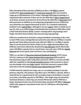 Fiber Distributed Data Interface (FDDI) provides a 100 Mbit/s optical
standard for data transmission in a local area network that can extend in
range up to 200 kilometers (124 miles). Although FDDI logical topology is a
ring-based token network, it does not use the IEEE 802.5 token ringprotocol
as its basis; instead, its protocol is derived from the IEEE 802.4 token bustimed
token protocol. In addition to covering large geographical areas, FDDI local
area networks can support thousands of users. As a standard underlying
medium it uses optical fiber, although it can use copper cable, in which case it
may be refer to as CDDI (Copper Distributed Data Interface). FDDI offers both
a Dual-Attached Station (DAS), counter-rotating token ring topology and a
Single-Attached Station (SAS), token bus passing ring topology.

FDDI was considered an attractive campus backbone technology in the early
to mid 1990s since existing Ethernet networks only offered 10 Mbit/s transfer
speeds and Token Ring networks only offered 4 Mbit/s or 16 Mbit/s speeds.
Thus it was the preferred choice of that era for a high-speed backbone, but
FDDI has since been effectively obsoleted by fast Ethernet which offered the
same 100 Mbit/s speeds, but at a much lower cost and, since 1998, by Gigabit
Ethernet due to its speed, and even lower cost, and ubiquity.

FDDI, as a product of American National Standards Institute X3T9.5 (now
X3T12), conforms to the Open Systems Interconnection (OSI) model of
functional layering of LANs using other protocols. FDDI-II, a version of FDDI,
adds the capability to add circuit-switched service to the network so that it
can also handle voice and video signals. Work has started to connect FDDI
networks to the developing Synchronous Optical Network SONET.

A FDDI network contains two rings, one as a secondary backup in case the
primary ring fails. The primary ring offers up to 100 Mbit/s capacity. When a
network has no requirement for the secondary ring to do backup, it can also
carry data, extending capacity to 200 Mbit/s. The single ring can extend the
maximum distance; a dual ring can extend 100 km (62 miles). FDDI has a
larger maximum-frame size (4,352 bytes) than standard 100 Mbit/s Ethernet
which only supports a maximum-frame size of 1,500 bytes, allowing better
throughput.
 