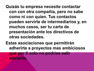 Quizás tu empresa necesite contactar
 con con otra compañía, pero no sabe
 como ni con quien. Tus contactos
 pueden servirte de intermediarios y, en
 muchos casos, ser tu carta de
 presentación ante los directivos de
 otras sociedades.
Estas asociaciones que permitirán
 adherirte a proyectos mas ambiciosos
 que por ti solo no podrías salir
 adelante.
 