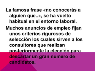 La famosa frase «no conocerás a
 alguien que..», se ha vuelto
 habitual en el entorno laboral.
Muchos anuncios de empleo fijan
 unos criterios rigurosos de
 selección los cuales sirven a los
 consultores que realizan
 posteriormente la elección para
 descartar un gran numero de
 candidatos.
 