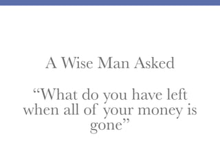 A Wise Man Asked
“What do you have left
when all of your money is
gone”
 