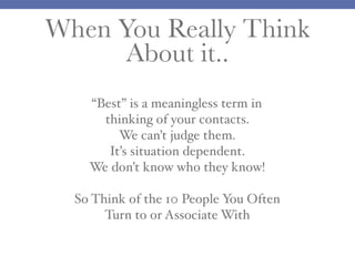 When You Really Think
About it..
“Best” is a meaningless term in
thinking of your contacts.
We can’t judge them.
It’s situation dependent.
We don’t know who they know!
So Think of the 10 People You Often
Turn to or Associate With
 