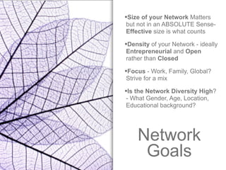 Network
Goals
•Size of your Network Matters
but not in an ABSOLUTE Sense-
Effective size is what counts
•Density of your Network - ideally
Entrepreneurial and Open
rather than Closed
•Focus - Work, Family, Global?
Strive for a mix
•Is the Network Diversity High?
- What Gender, Age, Location,
Educational background?
 