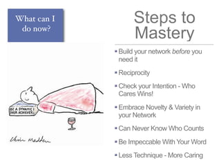 Steps to
Mastery
Build your network before you
need it
Reciprocity
Check your Intention - Who
Cares Wins!
Embrace Novelty & Variety in
your Network
Can Never Know Who Counts
Be Impeccable With Your Word
Less Technique - More Caring
What can I
do now?
 